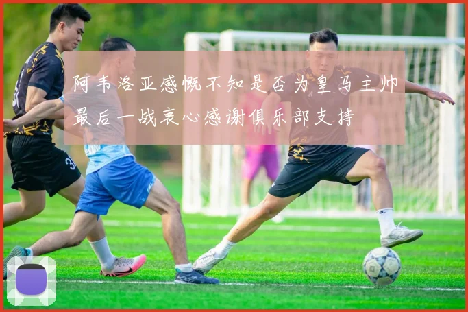 阿韦洛亚感慨不知是否为皇马主帅最后一战衷心感谢俱乐部支持