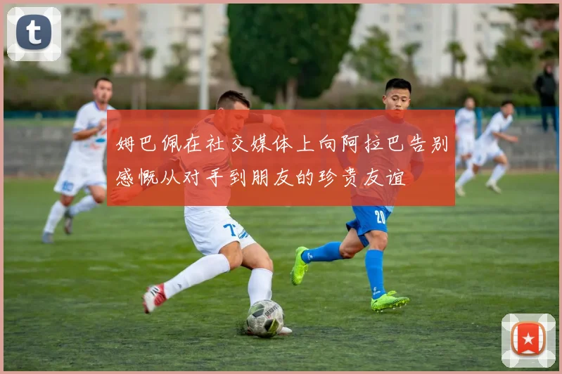 姆巴佩在社交媒体上向阿拉巴告别感慨从对手到朋友的珍贵友谊