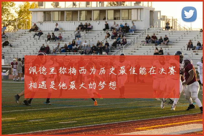 佩德里称梅西为历史最佳能在决赛相遇是他最大的梦想
