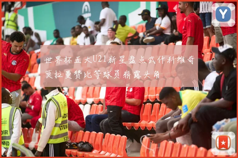 世界杯五大U21新星盘点武什科维奇莫拉曼赞比等球员崭露头角