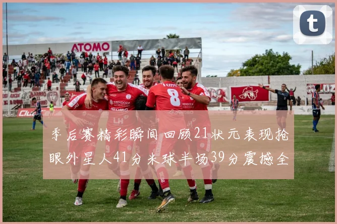 季后赛精彩瞬间回顾21状元表现抢眼外星人41分米球半场39分震撼全场