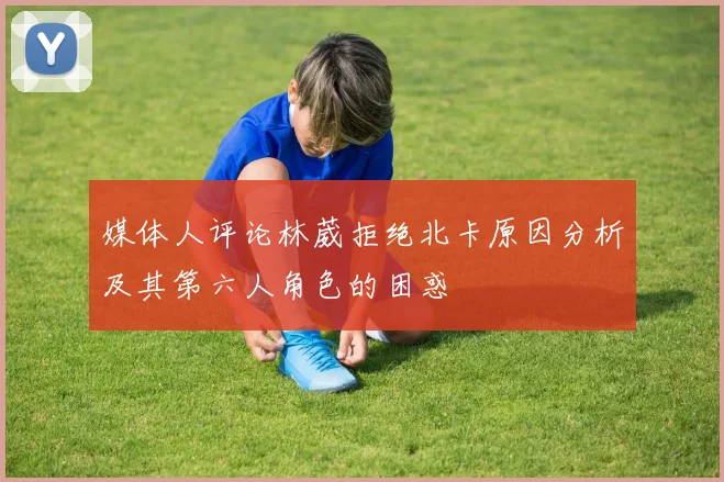 媒体人评论林葳拒绝北卡原因分析及其第六人角色的困惑