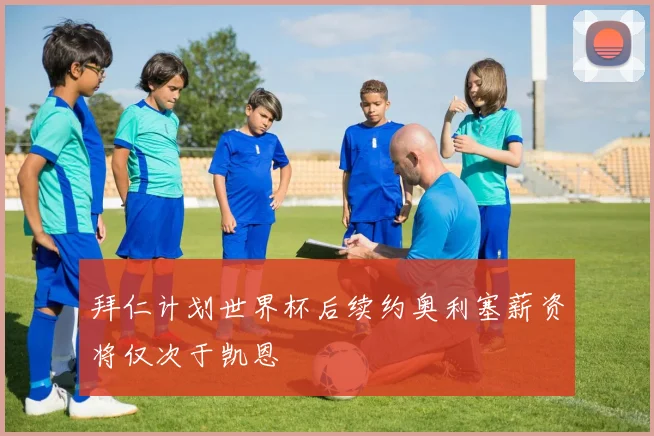 拜仁计划世界杯后续约奥利塞薪资将仅次于凯恩