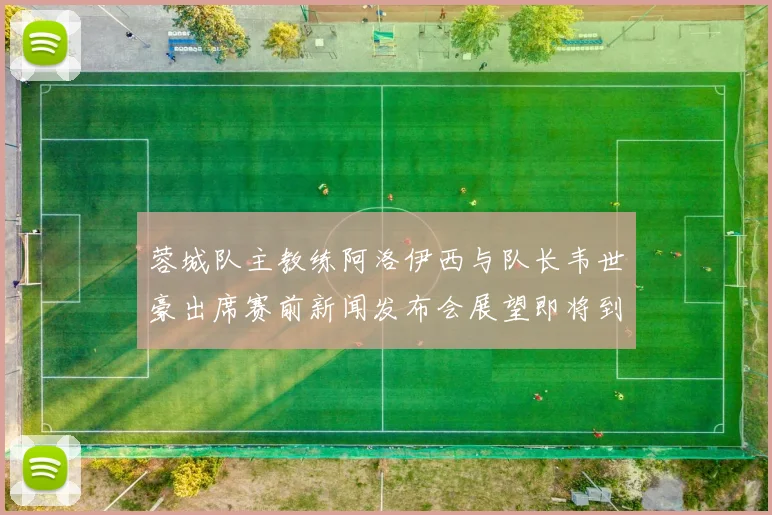 蓉城队主教练阿洛伊西与队长韦世豪出席赛前新闻发布会展望即将到来的比赛