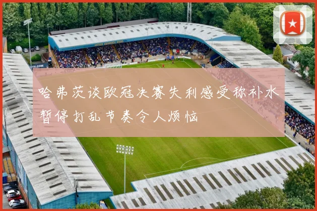 哈弗茨谈欧冠决赛失利感受称补水暂停打乱节奏令人烦恼