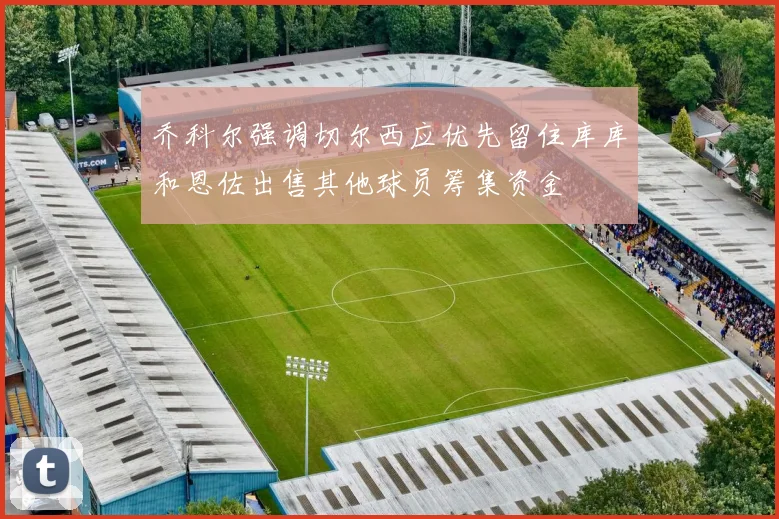 乔科尔强调切尔西应优先留住库库和恩佐出售其他球员筹集资金