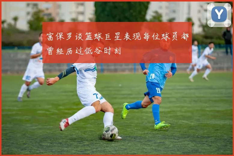 富保罗谈篮球巨星表现每位球员都曾经历过低谷时刻